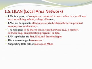 1.5.1)LAN (Local Area Network)
 LAN is a group of computers connected to each other in a small area
such as building, school, college office etc.
 LANs are designed to allow resources to be shared between personal
computers or workstations.
 The resources to be shared can include hardware (e.g., a printer),
software (e.g., an application program), or data.
 LAN topologies are Star, Ring and Bus topologies.
 Distance coverage100 meters
 Supporting Data rate at 100 to 1000 Mbps
 