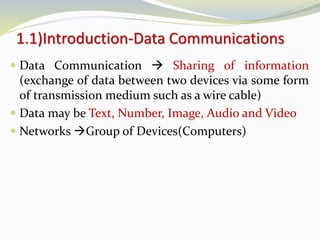 1.1)Introduction-Data Communications
 Data Communication  Sharing of information
(exchange of data between two devices via some form
of transmission medium such as a wire cable)
 Data may be Text, Number, Image, Audio and Video
 Networks Group of Devices(Computers)
 
