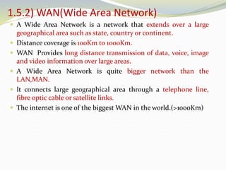 1.5.2) WAN(Wide Area Network)
 A Wide Area Network is a network that extends over a large
geographical area such as state, country or continent.
 Distance coverage is 100Km to 1000Km.
 WAN Provides long distance transmission of data, voice, image
and video information over large areas.
 A Wide Area Network is quite bigger network than the
LAN,MAN.
 It connects large geographical area through a telephone line,
fibre optic cable or satellite links.
 The internet is one of the biggest WAN in the world.(>1000Km)
 