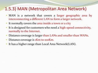 1.5.3) MAN (Metropolitan Area Network)
 MAN is a network that covers a larger geographic area by
interconnecting a different LAN to form a larger network.
 It normally covers the area inside a town or a city
 It is designed for customers who need a high-speed connectivity,
normally to the Internet.
 Distance coverage is larger than LANs and smaller than WANs.
 Distance coverage is 1Km to 100Km.
 It has a higher range than Local Area Network(LAN).
 