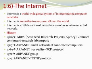 1.6) The Internet
 Internet is a world-wide global system of interconnected computer
networks.
 Internet is accessible to every user all over the world.
 Internet is a collaboration of more than 100 of 1000 interconnected
network.
 History
 1960 ARPA (Advanced Research Projects Agency)-Connect
computers-research lab purpose
 1967 ARPANET, small network of connected computers.
 1969 ARPANET was reality-NCP protocol
 1972 ARPANET group
 1973ARPANET-TCP/IP protocol
 