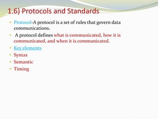1.6) Protocols and Standards
 Protocol-A protocol is a set of rules that govern data
communications.
 A protocol defines what is communicated, how it is
communicated, and when it is communicated.
 Key elements
 Syntax
 Semantic
 Timing
 