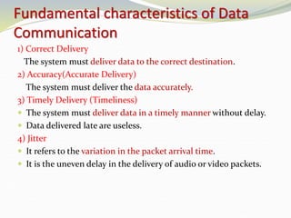 Fundamental characteristics of Data
Communication
1) Correct Delivery
The system must deliver data to the correct destination.
2) Accuracy(Accurate Delivery)
The system must deliver the data accurately.
3) Timely Delivery (Timeliness)
 The system must deliver data in a timely manner without delay.
 Data delivered late are useless.
4) Jitter
 It refers to the variation in the packet arrival time.
 It is the uneven delay in the delivery of audio or video packets.
 