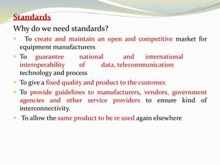 Standards
Why do we need standards?
 To create and maintain an open and competitive market for
equipment manufacturers
 To guarantee national and international
interoperability of data, telecommunication
technology and process
 To give a fixed quality and product to the customer.
 To provide guidelines to manufacturers, vendors, government
agencies and other service providers to ensure kind of
interconnectivity.
 To allow the same product to be re used again elsewhere
 