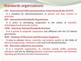 Standards organizations
 ITU - International Telecommunications Union formerly the (CCITT)
 It a standard for telecommunication in general and data systems in
particular.
 ISO - International Standards Organization
 It is active in developing cooperation in the realms of scientific,
technological and economic activity.
 ANSI - American National Standards Institute
 It is a private & nonprofit corporation and affiliated with the U.S federal
government.
 IEEE - Institute of Electrical and Electronics Engineers
 It aims to advance theory, creativity, and product quality in the fields of
electrical engineering , electronics radio and in all related branches.
 EIA - Electronic Industries Association
 It is a nonprofit organization, its activities include public awareness
education and also by defining physical connection interfaces and electronic
signaling specifications for data communication.

 