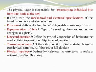  The physical layer is responsible for transmitting individual bits
from one node to the next
 It Deals with the mechanical and electrical specifications of the
interface and transmission medium.
 Data rate defines the duration of a bit, which is how long it lasts.
 Representation of bits Type of encoding (how os and 1s are
changed to signals).
 Line configurationDefine the type of Connection of devices to the
media.(Point to point or multipoint configuration)
 Transmission modeDefines the direction of transmission between
two devices( simplex, half-duplex, or full-duplex)
 Physical topologyDefines how devices are connected to make a
network(Bus,Star,Mesh,ring)
 