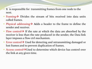  It is responsible for transmitting frames from one node to the
next.
 Framing Divides the stream of bits received into data units
called frames.
 Physical addressing Adds a header to the frame to define the
sender and receiver.
 Flow control If the rate at which the data are absorbed by the
receiver is less than the rate produced in the sender, the Data link
layer imposes a flow ctrl mechanism.
 Error control Used for detecting and retransmitting damaged or
lost frames and to prevent duplication of frames.
 Access controlUsed to determine which device has control over
the link at any given time.
 