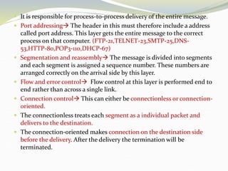  It is responsible for process-to-process delivery of the entire message.
 Port addressing The header in this must therefore include a address
called port address. This layer gets the entire message to the correct
process on that computer. (FTP-21,TELNET-23,SMTP-25,DNS-
53,HTTP-80,POP3-110,DHCP-67)
 Segmentation and reassembly The message is divided into segments
and each segment is assigned a sequence number. These numbers are
arranged correctly on the arrival side by this layer.
 Flow and error control Flow control at this layer is performed end to
end rather than across a single link.
 Connection control This can either be connectionless or connection-
oriented.
 The connectionless treats each segment as a individual packet and
delivers to the destination.
 The connection-oriented makes connection on the destination side
before the delivery. After the delivery the termination will be
terminated.
 