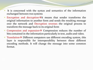  It is concerned with the syntax and semantics of the information
exchanged between two systems
 Encryption and decryptionIt means that sender transforms the
original information to another form and sends the resulting message
over the network and Decryption reverses the original process to
transform the message back to its original form
 Compression and expansion Compression reduces the number of
bits contained in the information particularly in text, audio and video.
 Translation Different computers use different encoding system, this
layer is responsible for interoperability between these different
encoding methods. It will change the message into some common
format.
 