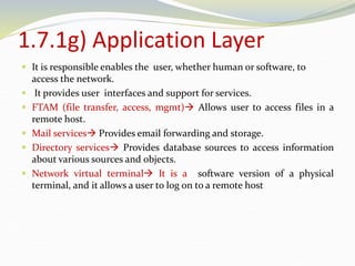 1.7.1g) Application Layer
 It is responsible enables the user, whether human or software, to
access the network.
 It provides user interfaces and support for services.
 FTAM (file transfer, access, mgmt) Allows user to access files in a
remote host.
 Mail services Provides email forwarding and storage.
 Directory services Provides database sources to access information
about various sources and objects.
 Network virtual terminal It is a software version of a physical
terminal, and it allows a user to log on to a remote host
 