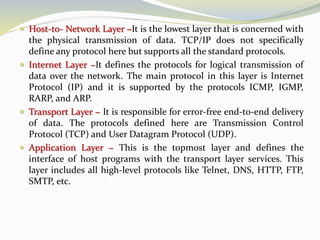  Host-to- Network Layer −It is the lowest layer that is concerned with
the physical transmission of data. TCP/IP does not specifically
define any protocol here but supports all the standard protocols.
 Internet Layer −It defines the protocols for logical transmission of
data over the network. The main protocol in this layer is Internet
Protocol (IP) and it is supported by the protocols ICMP, IGMP,
RARP, and ARP.
 Transport Layer − It is responsible for error-free end-to-end delivery
of data. The protocols defined here are Transmission Control
Protocol (TCP) and User Datagram Protocol (UDP).
 Application Layer − This is the topmost layer and defines the
interface of host programs with the transport layer services. This
layer includes all high-level protocols like Telnet, DNS, HTTP, FTP,
SMTP, etc.
 