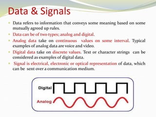 Data & Signals
 Data refers to information that conveys some meaning based on some
mutually agreed up rules.
 Data can be of two types; analog and digital.
 Analog data take on continuous values on some interval. Typical
examples of analog data are voice and video.
 Digital data take on discrete values. Text or character strings can be
considered as examples of digital data.
 Signal is electrical, electronic or optical representation of data, which
can be sent over a communication medium.
 