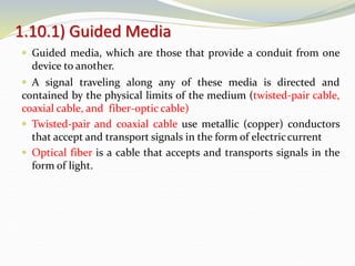 1.10.1) Guided Media
 Guided media, which are those that provide a conduit from one
device to another.
 A signal traveling along any of these media is directed and
contained by the physical limits of the medium (twisted-pair cable,
coaxial cable, and fiber-optic cable)
 Twisted-pair and coaxial cable use metallic (copper) conductors
that accept and transport signals in the form of electriccurrent
 Optical fiber is a cable that accepts and transports signals in the
form of light.
 