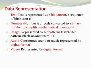Data Representation
1) Text-Text is represented as a bit pattern, a sequence
of bits (0s or 1s).
2) Number -Number is directly converted to a binary
number to simplify mathematical operations.
3) Image- Represented by bit patterns.(Pixel-2bit
pattern-Black-00 and white-11)
4) Audio-Continuous sound or music represented by
digital format
5) Video- Represented by digital format
 