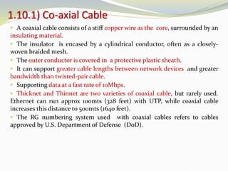  A coaxial cable consists of a stiff copper wire as the core, surrounded by an
insulating material.
 The insulator is encased by a cylindrical conductor, often as a closely-
woven braided mesh.
 The outer conductor is covered in a protective plastic sheath.
 It can support greater cable lengths between network devices and greater
bandwidth than twisted-pair cable.
 Supporting data at a fast rate of 10Mbps.
 Thicknet and Thinnet are two varieties of coaxial cable, but rarely used.
Ethernet can run approx 100mts (328 feet) with UTP, while coaxial cable
increases this distance to 500mts (1640 feet).
 The RG numbering system used with coaxial cables refers to cables
approved by U.S. Department of Defense (DoD).
1.10.1) Co-axial Cable
 