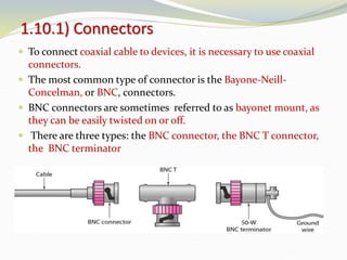  To connect coaxial cable to devices, it is necessary to use coaxial
connectors.
 The most common type of connector is the Bayone-Neill-
Concelman, or BNC, connectors.
 BNC connectors are sometimes referred to as bayonet mount, as
they can be easily twisted on or off.
 There are three types: the BNC connector, the BNC T connector,
the BNC terminator
1.10.1) Connectors
 