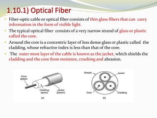  Fiber-optic cable or optical fiber consists of thin glass fibers that can carry
information in the form of visible light.
 The typical optical fiber consists of a very narrow strand of glass or plastic
called the core.
 Around the core is a concentric layer of less dense glass or plastic called the
cladding, whose refractive index is less than that of the core.
 The outer most layer of the cable is known as the jacket, which shields the
cladding and the core from moisture, crushing and abrasion.
1.10.1) Optical Fiber
 