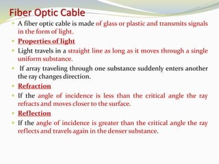 Fiber Optic Cable
 A fiber optic cable is made of glass or plastic and transmits signals
in the form of light.
 Properties of light
 Light travels in a straight line as long as it moves through a single
uniform substance.
 If array traveling through one substance suddenly enters another
the ray changes direction.
 Refraction
 If the angle of incidence is less than the critical angle the ray
refracts and moves closer to the surface.
 Reflection
 If the angle of incidence is greater than the critical angle the ray
reflects and travels again in the denser substance.
 