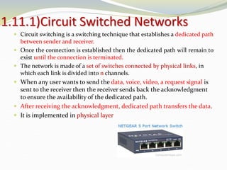 1.11.1)Circuit Switched Networks
 Circuit switching is a switching technique that establishes a dedicated path
between sender and receiver.
 Once the connection is established then the dedicated path will remain to
exist until the connection is terminated.
 The network is made of a set of switches connected by physical links, in
which each link is divided into n channels.
 When any user wants to send the data, voice, video, a request signal is
sent to the receiver then the receiver sends back the acknowledgment
to ensure the availability of the dedicated path.
 After receiving the acknowledgment, dedicated path transfers the data.
 It is implemented in physical layer
 