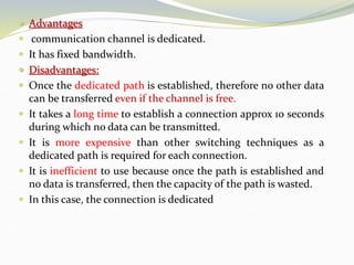  Advantages
 communication channel is dedicated.
 It has fixed bandwidth.
 Disadvantages:
 Once the dedicated path is established, therefore no other data
can be transferred even if the channel is free.
 It takes a long time to establish a connection approx 10 seconds
during which no data can be transmitted.
 It is more expensive than other switching techniques as a
dedicated path is required for each connection.
 It is inefficient to use because once the path is established and
no data is transferred, then the capacity of the path is wasted.
 In this case, the connection is dedicated
 