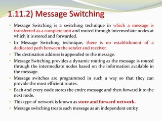1.11.2) Message Switching
 Message Switching is a switching technique in which a message is
transferred as a complete unit and routed through intermediate nodes at
which it is stored and forwarded.
 In Message Switching technique, there is no establishment of a
dedicated path between the sender and receiver.
 The destination address is appended to the message.
 Message Switching provides a dynamic routing as the message is routed
through the intermediate nodes based on the information available in
the message.
 Message switches are programmed in such a way so that they can
provide the most efficient routes.
 Each and every node stores the entire message and then forward it to the
next node.
 This type of network is known as store and forward network.
 Message switching treats each message as an independent entity.
 