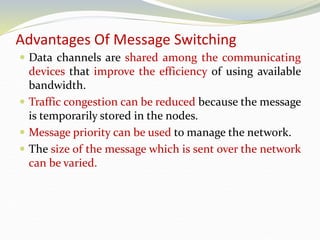 Advantages Of Message Switching
 Data channels are shared among the communicating
devices that improve the efficiency of using available
bandwidth.
 Traffic congestion can be reduced because the message
is temporarily stored in the nodes.
 Message priority can be used to manage the network.
 The size of the message which is sent over the network
can be varied.
 