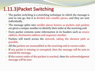 1.11.3)Packet Switching
 The packet switching is a switching technique in which the message is
sent in one go, but it is divided into smaller pieces, and they are sent
individually.
 The message splits into smaller pieces known as packets and packets
are given a unique number to identify their order at the receiving end.
 Every packet contains some information in its headers such as source
address, destination address and sequence number.
 Packets will travel across the network, taking the shortest path as
possible.
 All the packets are reassembled at the receiving end in correct order.
 If any packet is missing or corrupted, then the message will be sent to
resend the message.
 If the correct order of the packets is reached, then the acknowledgment
message will be sent.
 