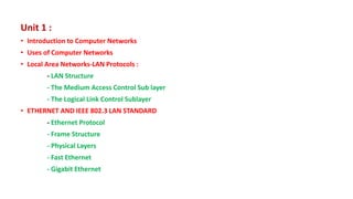 Unit 1 :
• Introduction to Computer Networks
• Uses of Computer Networks
• Local Area Networks-LAN Protocols :
- LAN Structure
- The Medium Access Control Sub layer
- The Logical Link Control Sublayer
• ETHERNET AND IEEE 802.3 LAN STANDARD
- Ethernet Protocol
- Frame Structure
- Physical Layers
- Fast Ethernet
- Gigabit Ethernet
 