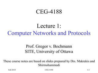Fall 2010 CEG 4188 1-1
CEG-4188
Lecture 1:
Computer Networks and Protocols
Prof. Gregor v. Bochmann
SITE, University of Ottawa
These course notes are based on slides prepared by Drs. Makrakis and
Shirmohammadi
 