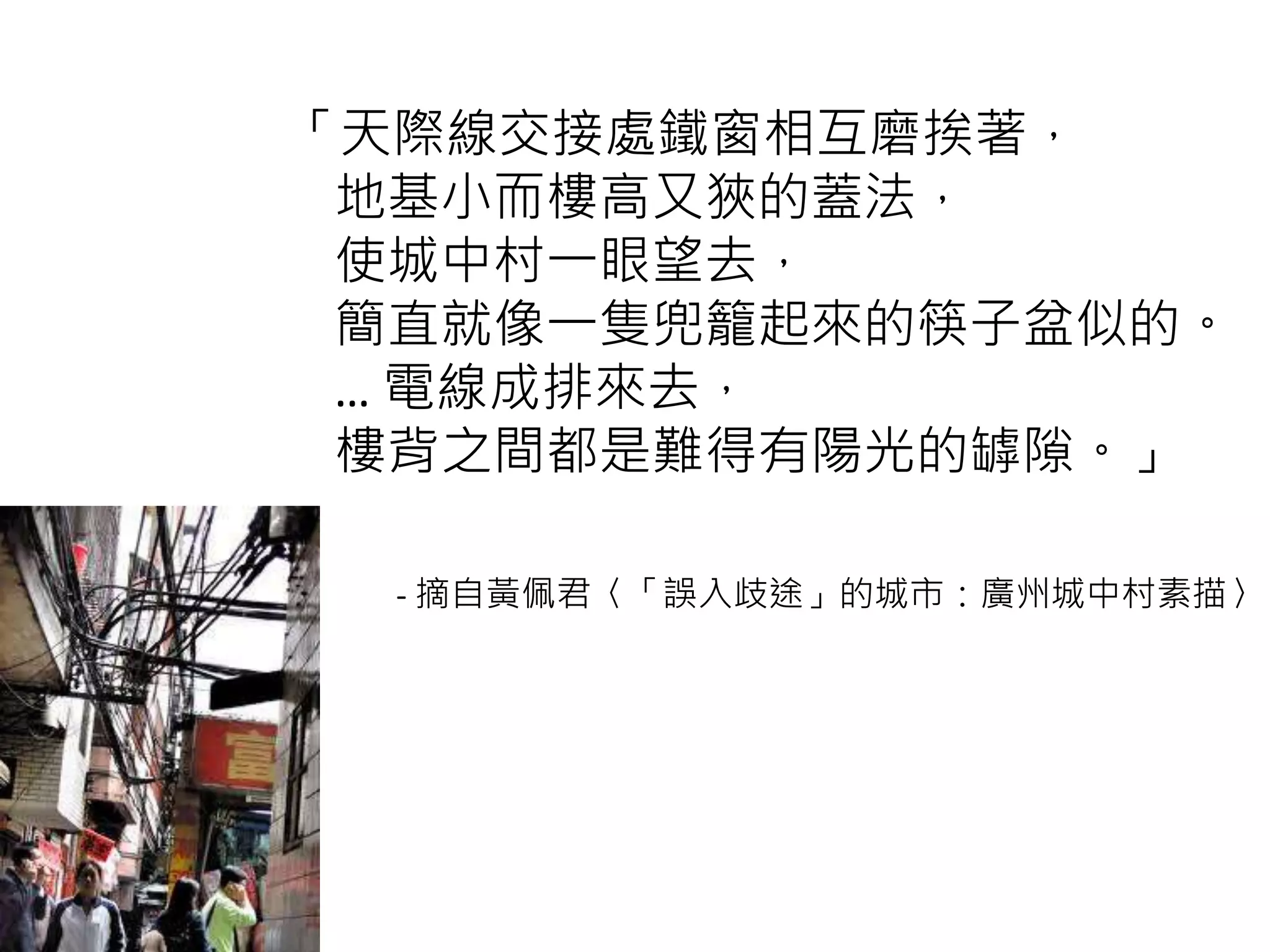 「天際線交接處鐵窗相互磨挨著，
地基小而樓高又狹的蓋法，
使城中村一眼望去，
簡直就像一隻兜籠起來的筷子盆似的。
… 電線成排來去，
樓背之間都是難得有陽光的罅隙。」
- 摘自黃佩君〈「誤入歧途」的城市：廣州城中村素描〉
 