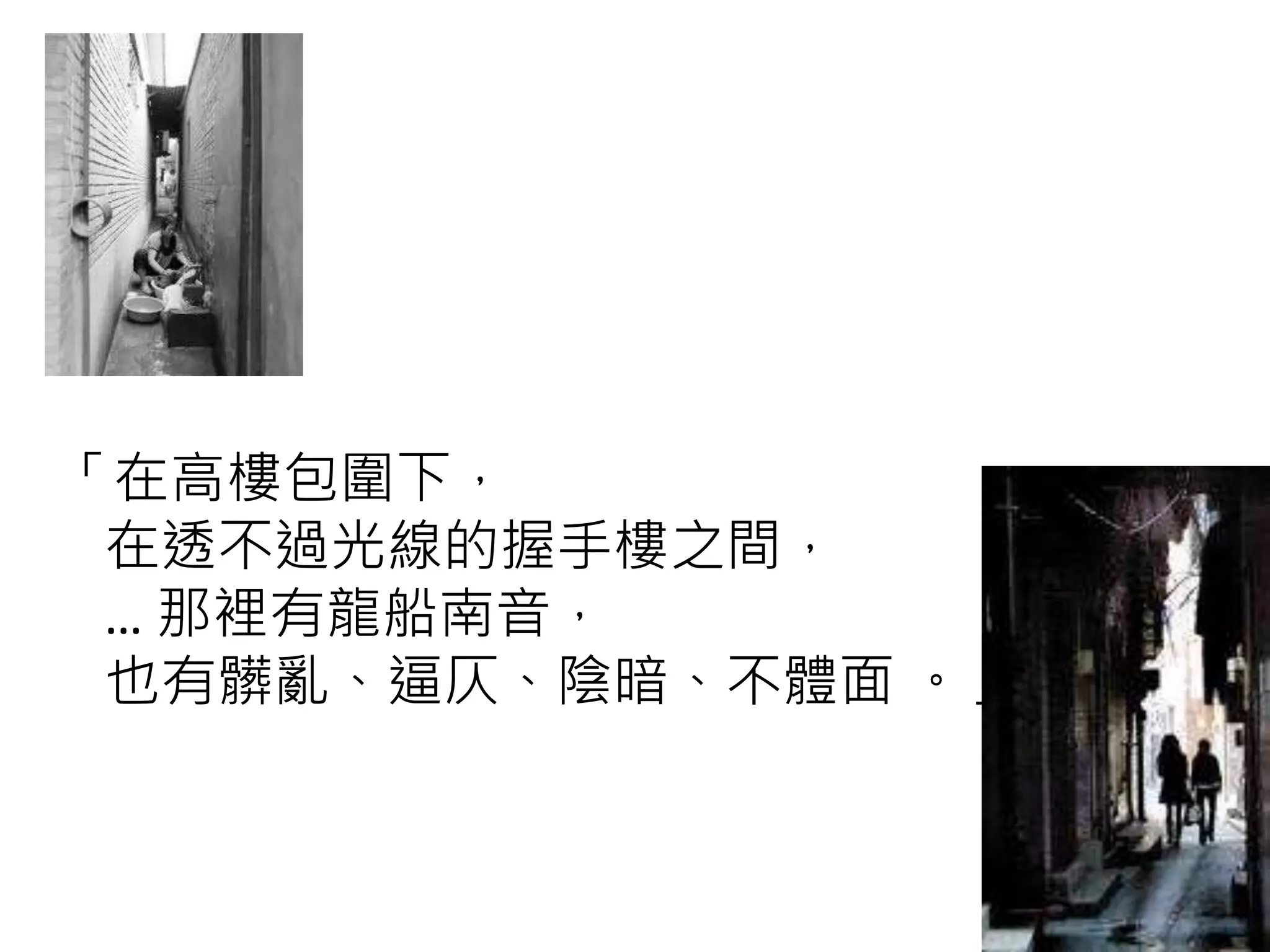 「在高樓包圍下，
在透不過光線的握手樓之間，
… 那裡有龍船南音，
也有髒亂、逼仄、陰暗、不體面 。」
 