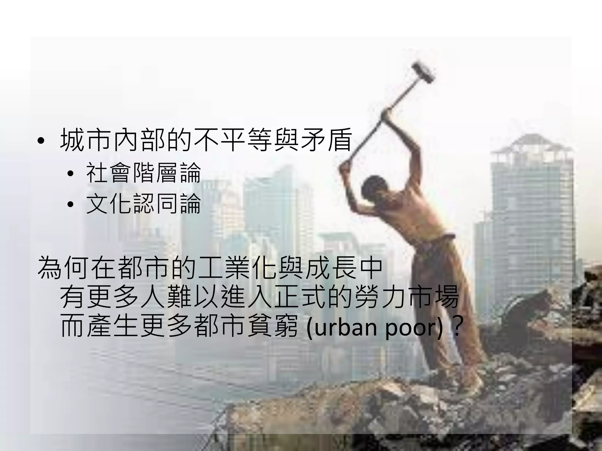 • 城市內部的不平等與矛盾
• 社會階層論
• 文化認同論
為何在都市的工業化與成長中
有更多人難以進入正式的勞力市場
而產生更多都市貧窮 (urban poor)？
 
