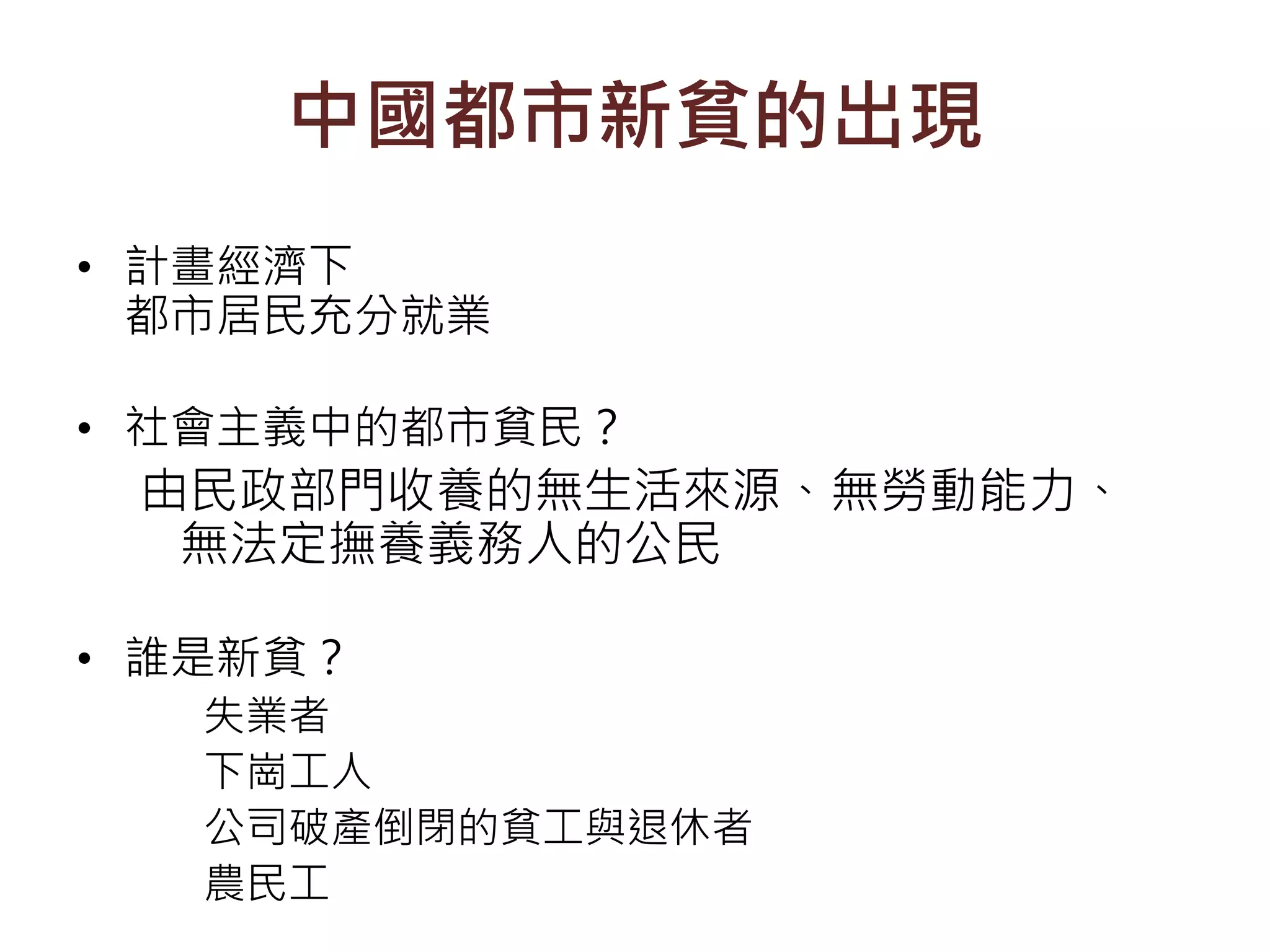 中國都市新貧的出現
• 計畫經濟下
都市居民充分就業
• 社會主義中的都市貧民？
由民政部門收養的無生活來源、無勞動能力、
無法定撫養義務人的公民
• 誰是新貧？
失業者
下崗工人
公司破產倒閉的貧工與退休者
農民工
 