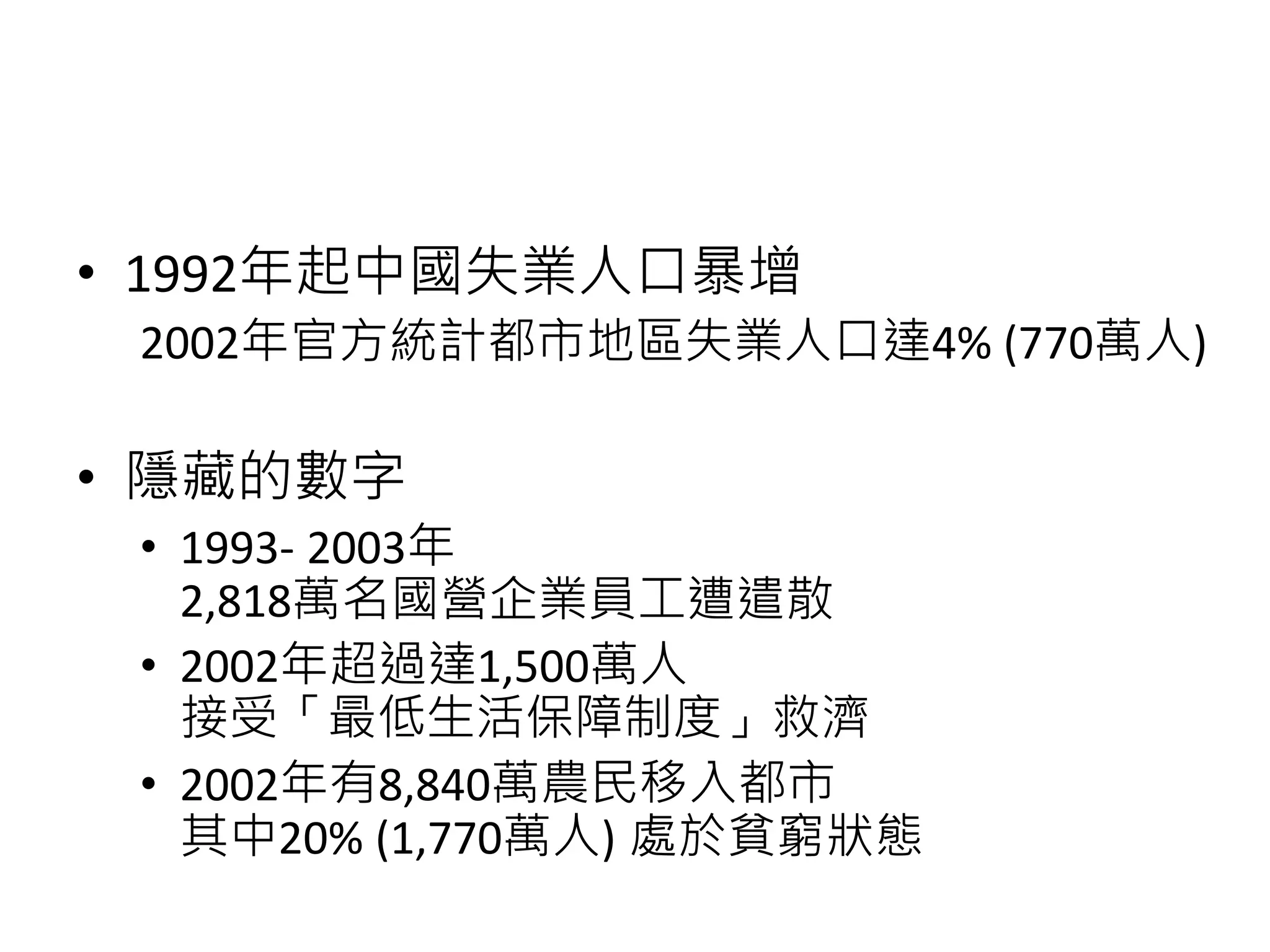 • 1992年起中國失業人口暴增
2002年官方統計都市地區失業人口達4% (770萬人)
• 隱藏的數字
• 1993- 2003年
2,818萬名國營企業員工遭遣散
• 2002年超過達1,500萬人
接受「最低生活保障制度」救濟
• 2002年有8,840萬農民移入都市
其中20% (1,770萬人) 處於貧窮狀態
 