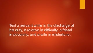 Test a servant while in the discharge of
his duty, a relative in difficulty, a friend
in adversity, and a wife in misfortune.
 