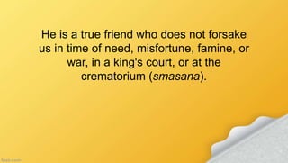 He is a true friend who does not forsake
us in time of need, misfortune, famine, or
war, in a king's court, or at the
crematorium (smasana).
 