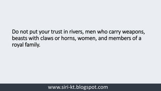 www.siri-kt.blogspot.com
Do not put your trust in rivers, men who carry weapons,
beasts with claws or horns, women, and members of a
royal family.
 
