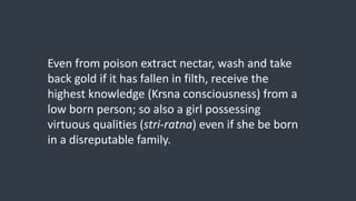 Even from poison extract nectar, wash and take
back gold if it has fallen in filth, receive the
highest knowledge (Krsna consciousness) from a
low born person; so also a girl possessing
virtuous qualities (stri-ratna) even if she be born
in a disreputable family.
 