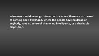 Wise men should never go into a country where there are no means
of earning one's livelihood, where the people have no dread of
anybody, have no sense of shame, no intelligence, or a charitable
disposition.
 