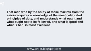 Siri Educationwww.siri-kt.blogspot.com
That man who by the study of these maxims from the
satras acquires a knowledge of the most celebrated
principles of duty, and understands what ought and
what ought not to be followed, and what is good and
what is bad, is most excellent.
 