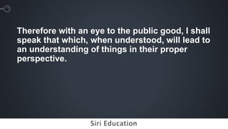 Siri EducationSiri Education
Therefore with an eye to the public good, I shall
speak that which, when understood, will lead to
an understanding of things in their proper
perspective.
 