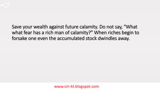 www.siri-kt.blogspot.com
Save your wealth against future calamity. Do not say, "What
what fear has a rich man of calamity?" When riches begin to
forsake one even the accumulated stock dwindles away.
 
