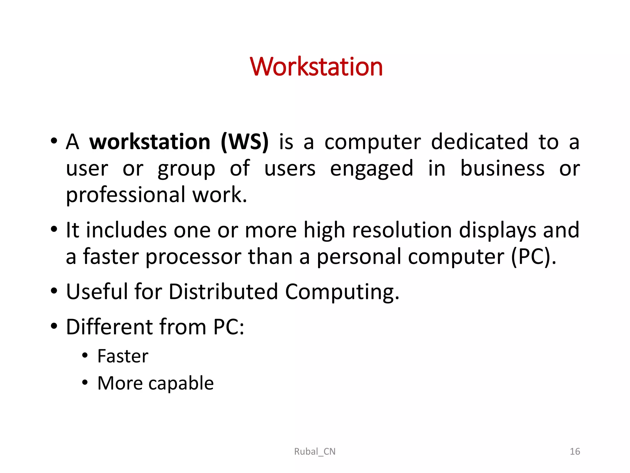 Workstation • A workstation (WS) is a computer dedicated to a user or group of users engaged in business or professional work. • It includes one or more high resolution displays and a faster processor than a personal computer (PC). • Useful for Distributed Computing. • Different from PC: • Faster • More capable Rubal_CN 16 
