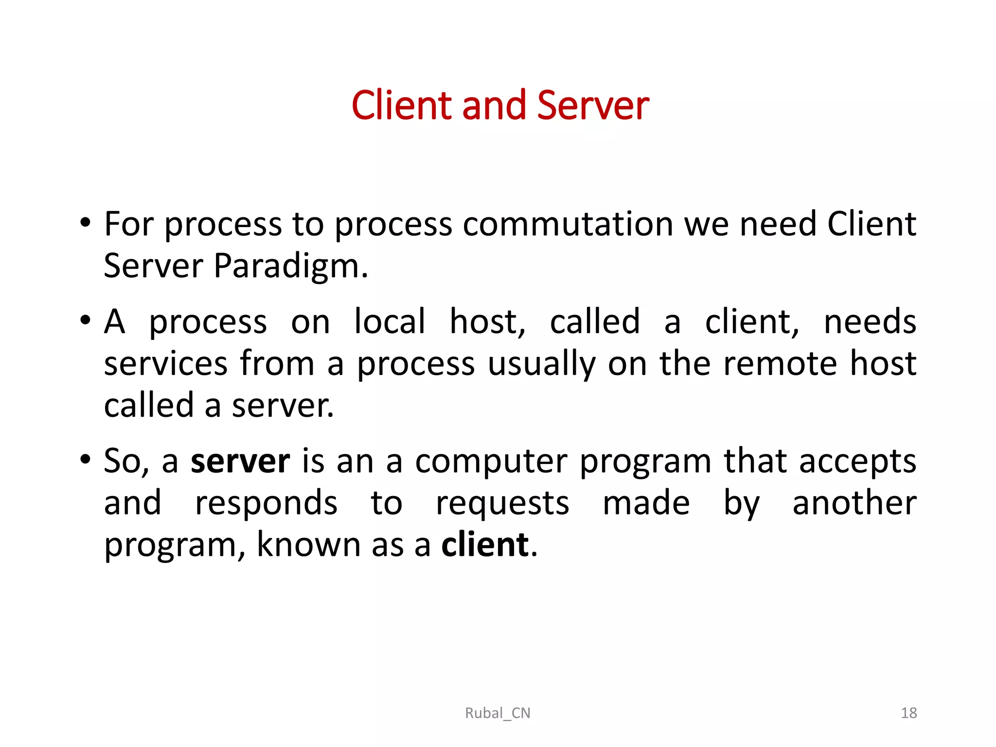 Client and Server • For process to process commutation we need Client Server Paradigm. • A process on local host, called a client, needs services from a process usually on the remote host called a server. • So, a server is an a computer program that accepts and responds to requests made by another program, known as a client. Rubal_CN 18 