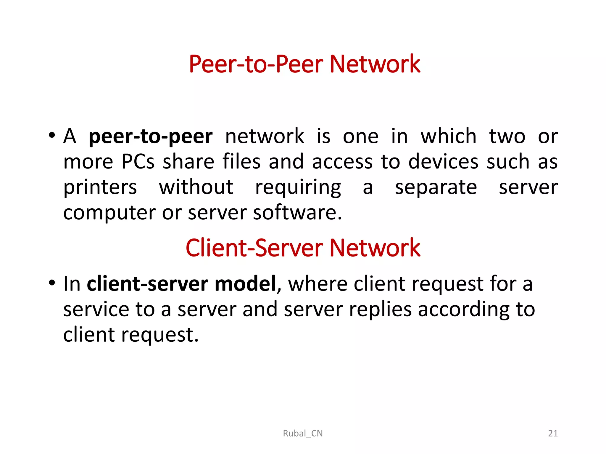 Peer-to-Peer Network • A peer-to-peer network is one in which two or more PCs share files and access to devices such as printers without requiring a separate server computer or server software. Client-Server Network • In client-server model, where client request for a service to a server and server replies according to client request. Rubal_CN 21 