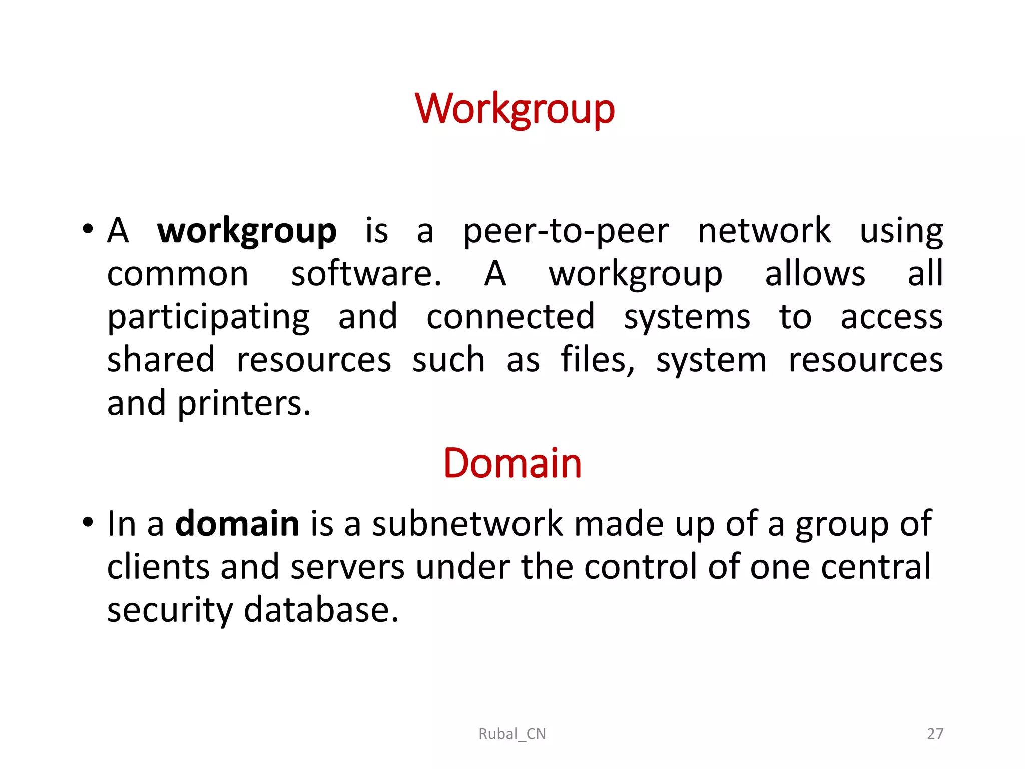 Workgroup • A workgroup is a peer-to-peer network using common software. A workgroup allows all participating and connected systems to access shared resources such as files, system resources and printers. Domain • In a domain is a subnetwork made up of a group of clients and servers under the control of one central security database. Rubal_CN 27 