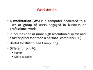 Workstation
• A workstation (WS) is a computer dedicated to a
user or group of users engaged in business or
professional work.
• It includes one or more high resolution displays and
a faster processor than a personal computer (PC).
• Useful for Distributed Computing.
• Different from PC:
• Faster
• More capable
Rubal_CN 16
 