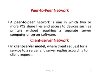 Peer-to-Peer Network
• A peer-to-peer network is one in which two or
more PCs share files and access to devices such as
printers without requiring a separate server
computer or server software.
Client-Server Network
• In client-server model, where client request for a
service to a server and server replies according to
client request.
Rubal_CN 21
 