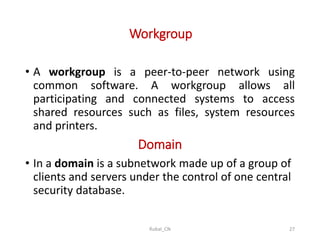 Workgroup
• A workgroup is a peer-to-peer network using
common software. A workgroup allows all
participating and connected systems to access
shared resources such as files, system resources
and printers.
Domain
• In a domain is a subnetwork made up of a group of
clients and servers under the control of one central
security database.
Rubal_CN 27
 
