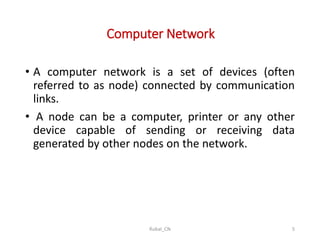 Computer Network
• A computer network is a set of devices (often
referred to as node) connected by communication
links.
• A node can be a computer, printer or any other
device capable of sending or receiving data
generated by other nodes on the network.
Rubal_CN 5
 